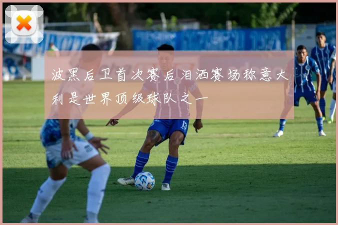 波黑后卫首次赛后泪洒赛场称意大利是世界顶级球队之一