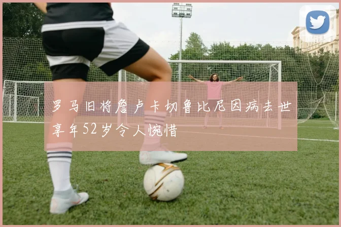 罗马旧将詹卢卡切鲁比尼因病去世享年52岁令人惋惜