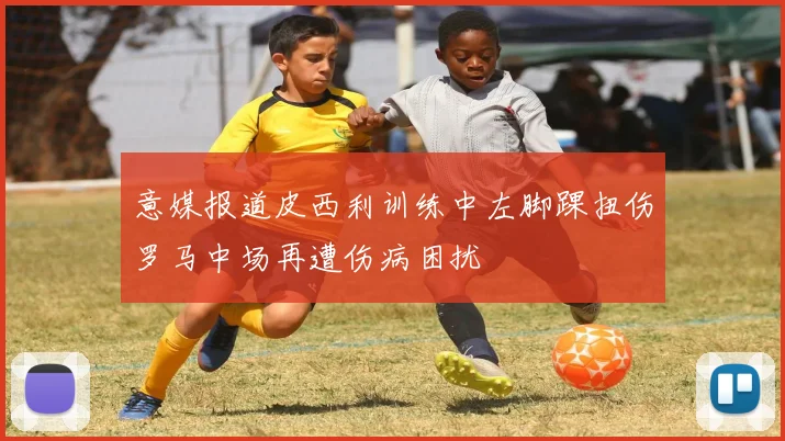 意媒报道皮西利训练中左脚踝扭伤罗马中场再遭伤病困扰