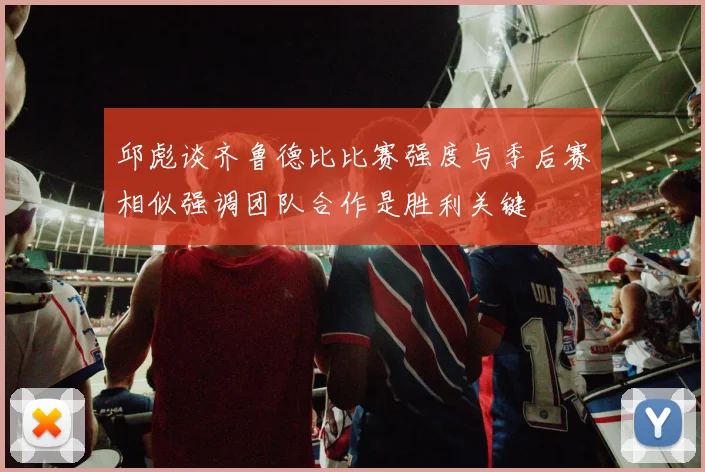 邱彪谈齐鲁德比比赛强度与季后赛相似强调团队合作是胜利关键
