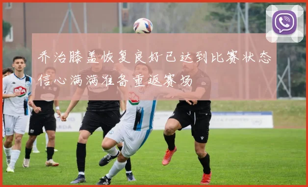 乔治膝盖恢复良好已达到比赛状态信心满满准备重返赛场