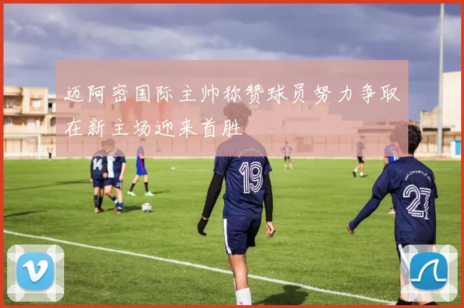 迈阿密国际主帅称赞球员努力争取在新主场迎来首胜