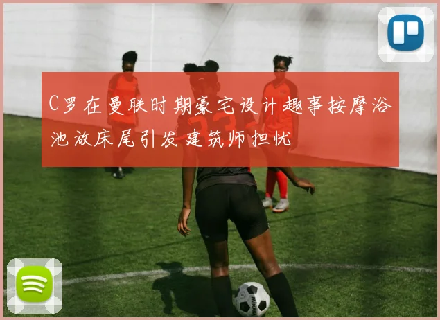 C罗在曼联时期豪宅设计趣事按摩浴池放床尾引发建筑师担忧