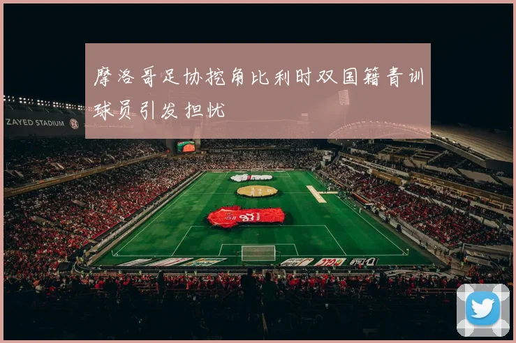摩洛哥足协挖角比利时双国籍青训球员引发担忧