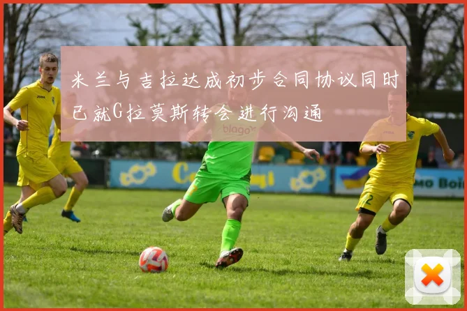 米兰与吉拉达成初步合同协议同时已就G拉莫斯转会进行沟通
