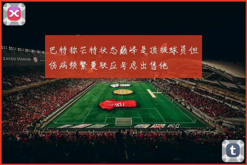 巴特称芒特状态巅峰是顶级球员但伤病频繁曼联应考虑出售他
