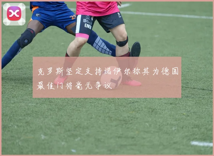 克罗斯坚定支持诺伊尔称其为德国最佳门将毫无争议