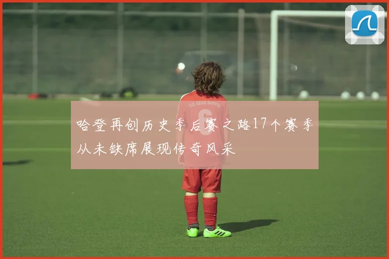 哈登再创历史季后赛之路17个赛季从未缺席展现传奇风采