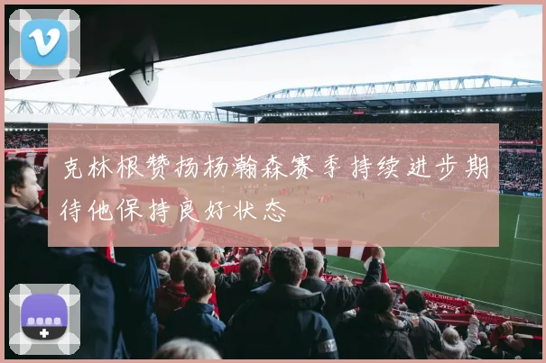 克林根赞扬杨瀚森赛季持续进步期待他保持良好状态