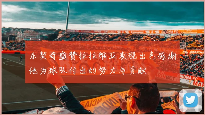 东契奇盛赞拉拉维亚表现出色感谢他为球队付出的努力与贡献
