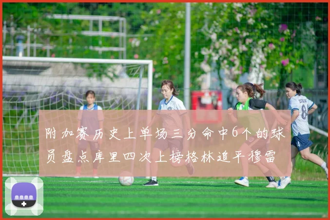 附加赛历史上单场三分命中6个的球员盘点库里四次上榜格林追平穆雷纪录