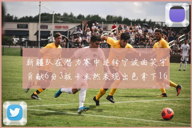 新疆队在潜力赛中逆转宁波曲笑宇贡献6分3板卡米然表现出色拿下16分