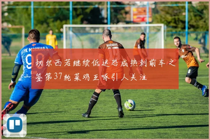 切尔西若继续低迷恐成热刺前车之鉴第37轮菜鸡互啄引人关注