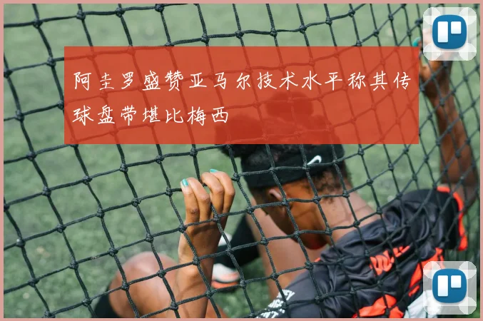 阿圭罗盛赞亚马尔技术水平称其传球盘带堪比梅西
